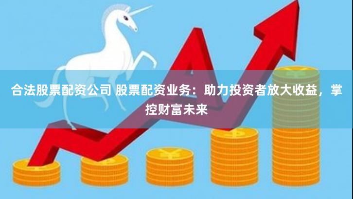合法股票配资公司 股票配资业务：助力投资者放大收益，掌控财富未来