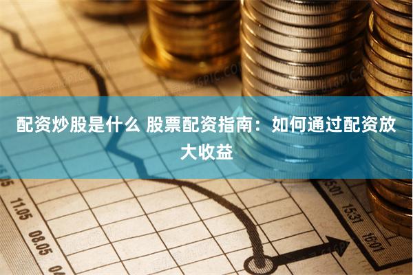 配资炒股是什么 股票配资指南：如何通过配资放大收益