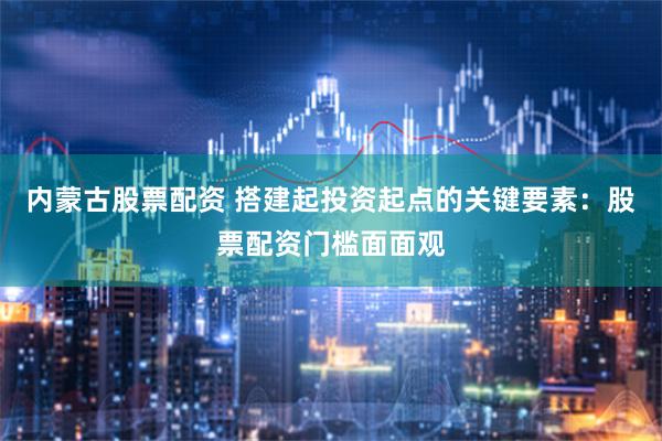 内蒙古股票配资 搭建起投资起点的关键要素：股票配资门槛面面观