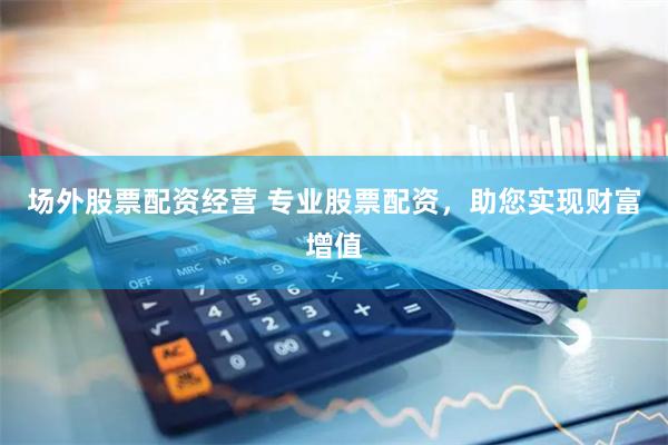 场外股票配资经营 专业股票配资，助您实现财富增值