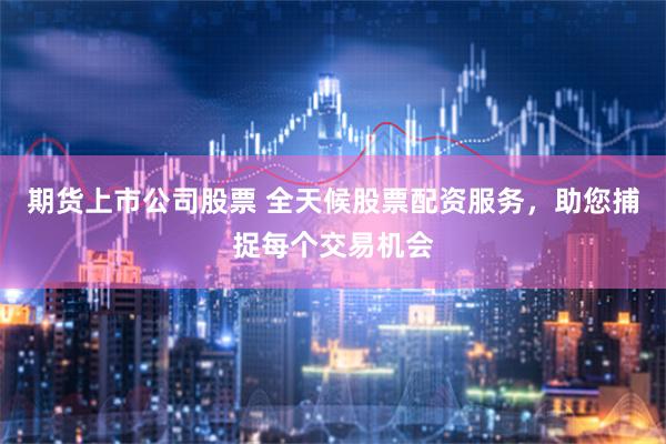 期货上市公司股票 全天候股票配资服务，助您捕捉每个交易机会