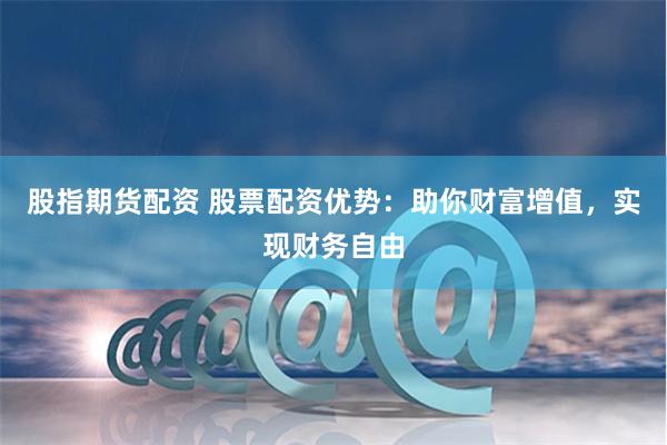 股指期货配资 股票配资优势：助你财富增值，实现财务自由