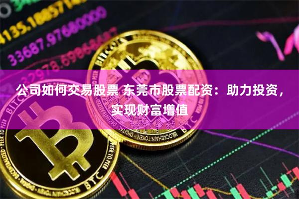 公司如何交易股票 东莞市股票配资：助力投资，实现财富增值