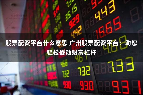 股票配资平台什么意思 广州股票配资平台：助您轻松撬动财富杠杆