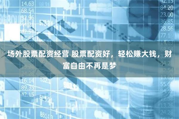 场外股票配资经营 股票配资好，轻松赚大钱，财富自由不再是梦