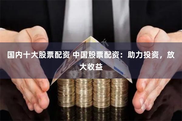 国内十大股票配资 中国股票配资：助力投资，放大收益