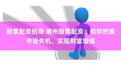 股票配资招商 潮州股票配资：助你把握市场先机，实现财富增值