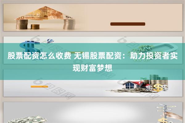 股票配资怎么收费 无锡股票配资：助力投资者实现财富梦想