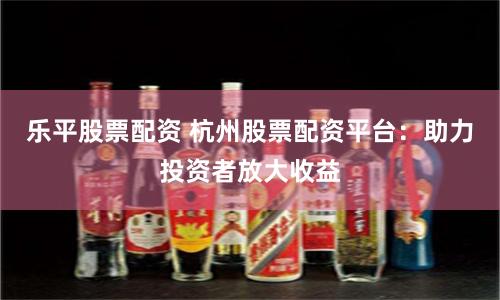 乐平股票配资 杭州股票配资平台：助力投资者放大收益