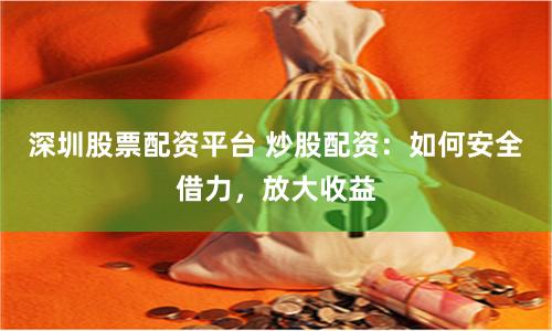 深圳股票配资平台 炒股配资：如何安全借力，放大收益