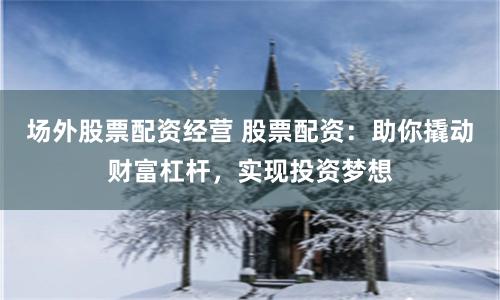 场外股票配资经营 股票配资：助你撬动财富杠杆，实现投资梦想