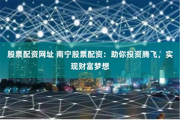 股票配资网址 南宁股票配资：助你投资腾飞，实现财富梦想