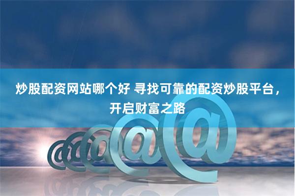 炒股配资网站哪个好 寻找可靠的配资炒股平台，开启财富之路