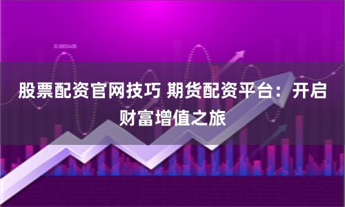 股票配资官网技巧 期货配资平台：开启财富增值之旅