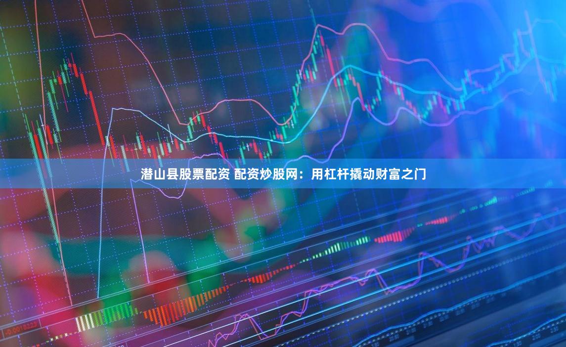 潜山县股票配资 配资炒股网：用杠杆撬动财富之门
