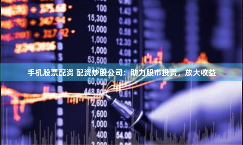 手机股票配资 配资炒股公司：助力股市投资，放大收益