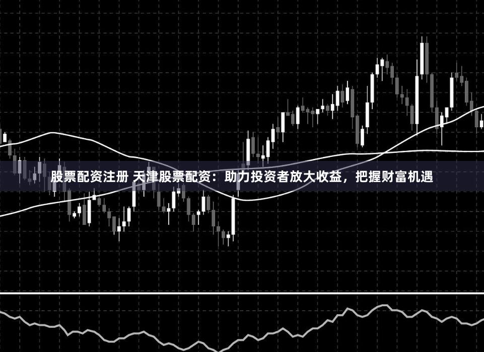 股票配资注册 天津股票配资：助力投资者放大收益，把握财富机遇