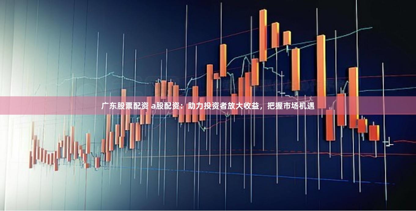 广东股票配资 a股配资：助力投资者放大收益，把握市场机遇