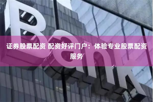 证券股票配资 配资好评门户：体验专业股票配资服务