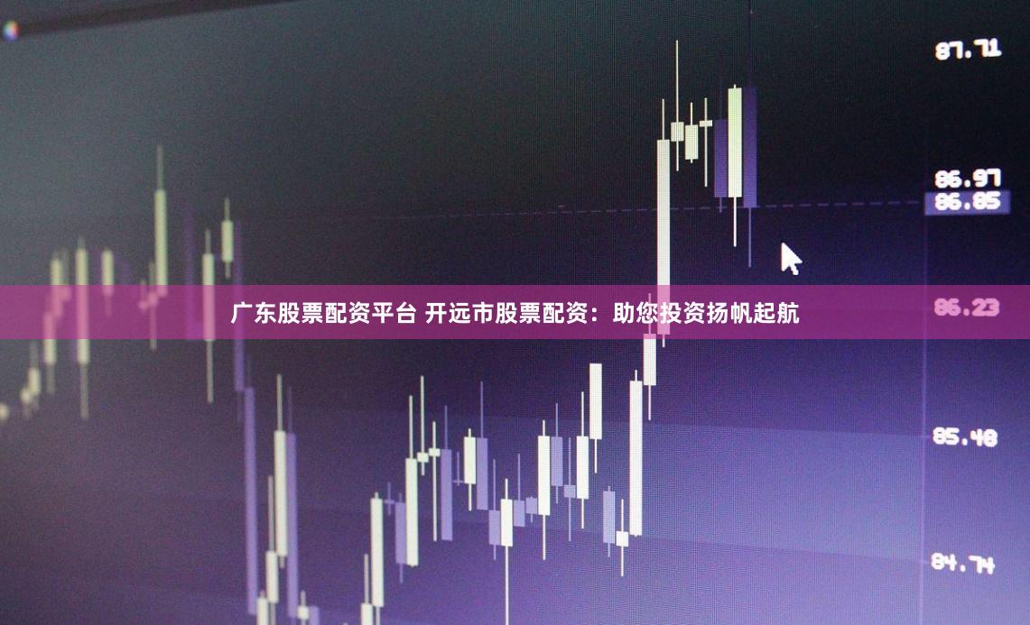 广东股票配资平台 开远市股票配资：助您投资扬帆起航