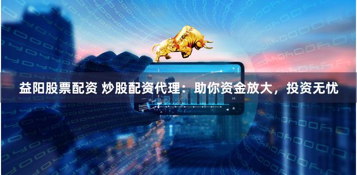 益阳股票配资 炒股配资代理：助你资金放大，投资无忧