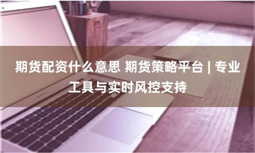 期货配资什么意思 期货策略平台 | 专业工具与实时风控支持