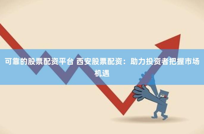 可靠的股票配资平台 西安股票配资：助力投资者把握市场机遇