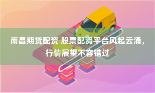 南昌期货配资 股票配资平台风起云涌，行情展望不容错过